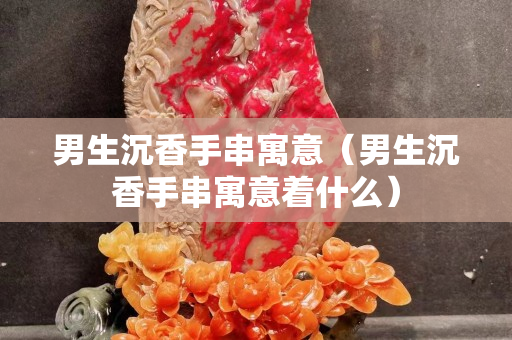 男生沉香手串寓意（男生沉香手串寓意著什么）