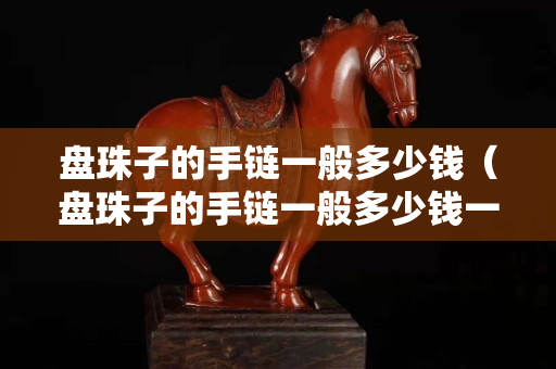 盤珠子的手鏈一般多少錢（盤珠子的手鏈一般多少錢一個）