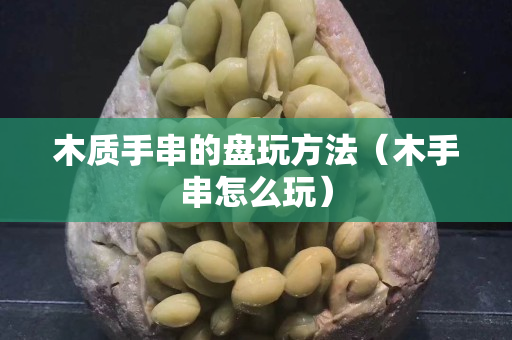 木質(zhì)手串的盤玩方法（木手串怎么玩）