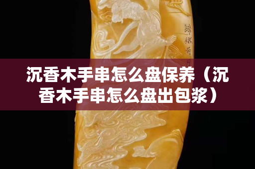 沉香木手串怎么盤保養（沉香木手串怎么盤出包漿）