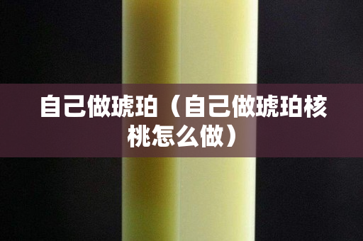 自己做琥珀（自己做琥珀核桃怎么做）