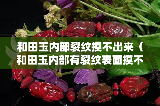 和田玉內(nèi)部裂紋摸不出來（和田玉內(nèi)部有裂紋表面摸不出來）