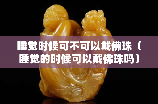 睡覺時候可不可以戴佛珠（睡覺的時候可以戴佛珠嗎）