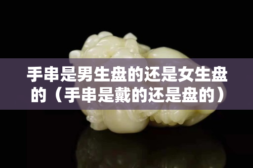 手串是男生盤的還是女生盤的（手串是戴的還是盤的）
