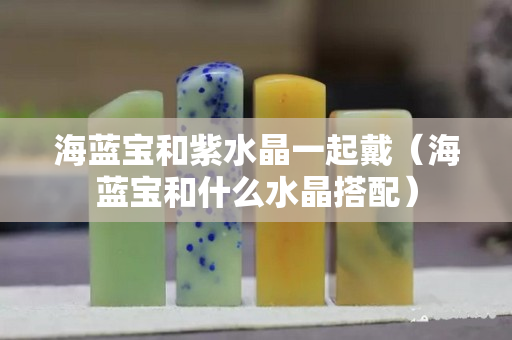 海藍寶和紫水晶一起戴（海藍寶和什么水晶搭配）
