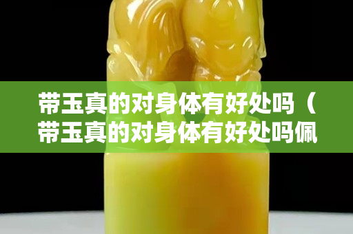 帶玉真的對身體有好處嗎（帶玉真的對身體有好處嗎佩戴玉能辟邪嗎）