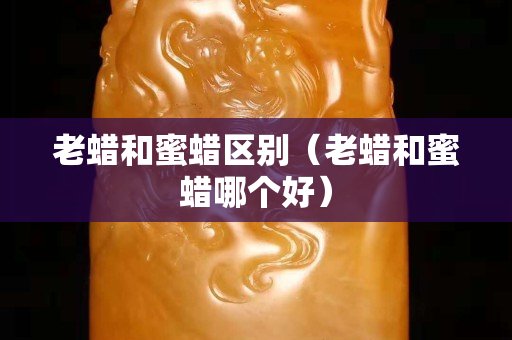 老蠟和蜜蠟區別（老蠟和蜜蠟哪個好）