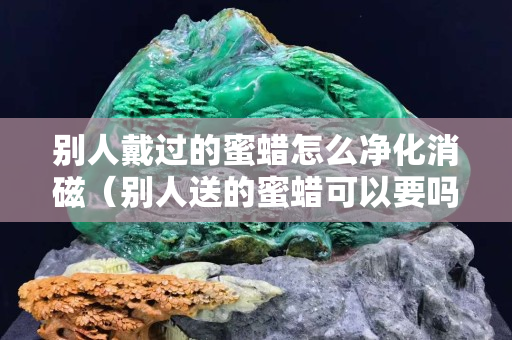 別人戴過的蜜蠟怎么凈化消磁（別人送的蜜蠟可以要嗎）