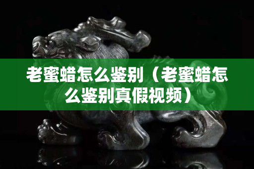 老蜜蠟怎么鑒別（老蜜蠟怎么鑒別真假視頻）