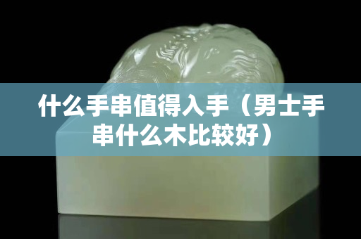什么手串值得入手（男士手串什么木比較好）
