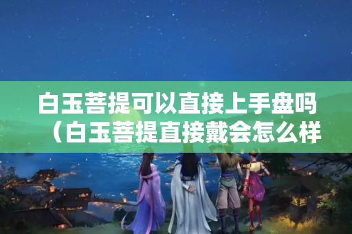 白玉菩提可以直接上手盤嗎（白玉菩提直接戴會怎么樣）