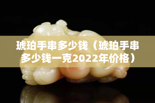琥珀手串多少錢（琥珀手串多少錢一克2022年價(jià)格）