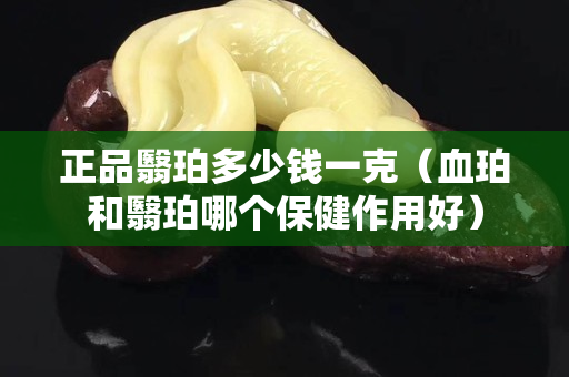 正品翳珀多少錢一克（血珀和翳珀哪個保健作用好）