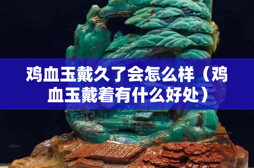 雞血玉戴久了會怎么樣（雞血玉戴著有什么好處）