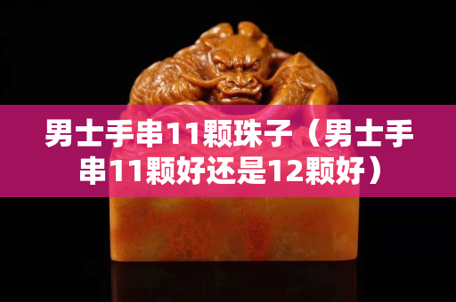 男士手串11顆珠子（男士手串11顆好還是12顆好）