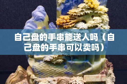 自己盤的手串能送人嗎（自己盤的手串可以賣嗎）