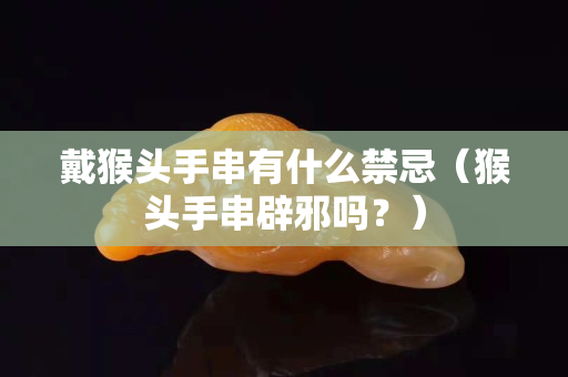 戴猴頭手串有什么禁忌（猴頭手串辟邪嗎？）