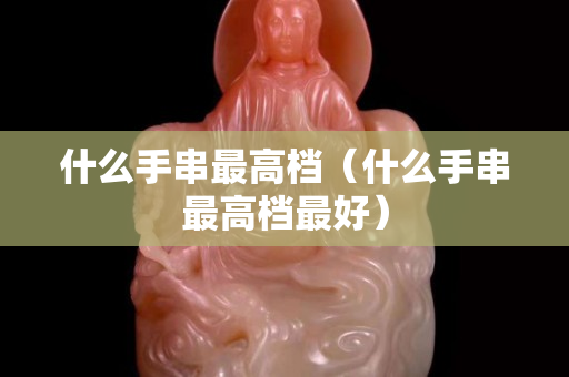 什么手串最高檔（什么手串最高檔最好）