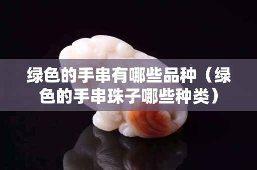 綠色的手串有哪些品種（綠色的手串珠子哪些種類）