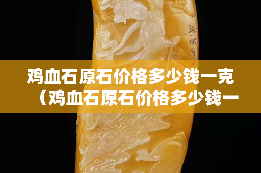 雞血石原石價(jià)格多少錢(qián)一克（雞血石原石價(jià)格多少錢(qián)一克問(wèn)一問(wèn)）
