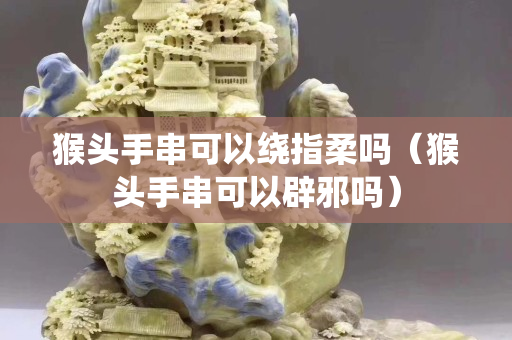 猴頭手串可以繞指柔嗎（猴頭手串可以辟邪嗎）