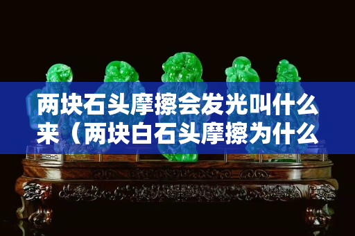 兩塊石頭摩擦會發光叫什么來（兩塊白石頭摩擦為什么要出火光）