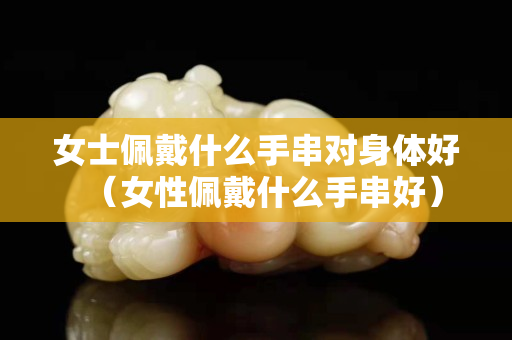 女士佩戴什么手串對(duì)身體好（女性佩戴什么手串好）
