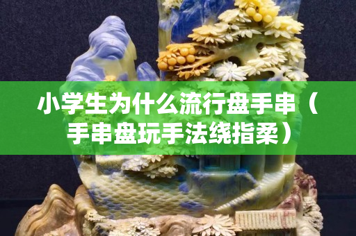 小學生為什么流行盤手串（手串盤玩手法繞指柔）