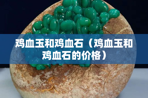 雞血玉和雞血石（雞血玉和雞血石的價格）