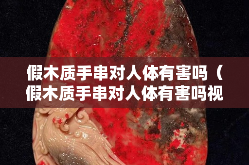 假木質手串對人體有害嗎（假木質手串對人體有害嗎視頻）