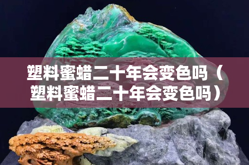 塑料蜜蠟二十年會變色嗎（塑料蜜蠟二十年會變色嗎）