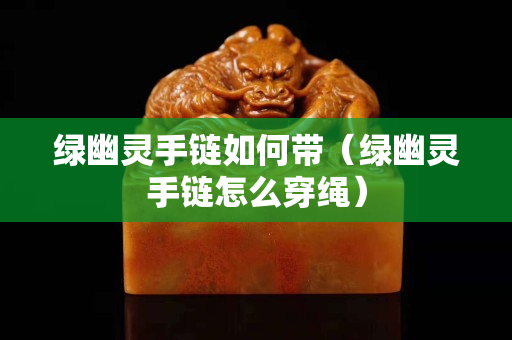 綠幽靈手鏈如何帶（綠幽靈手鏈怎么穿繩）