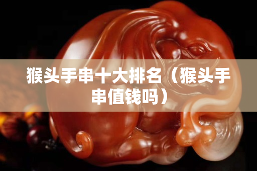 猴頭手串十大排名（猴頭手串值錢嗎）