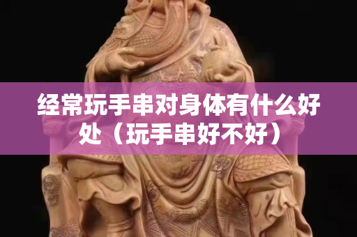 經(jīng)常玩手串對身體有什么好處（玩手串好不好）