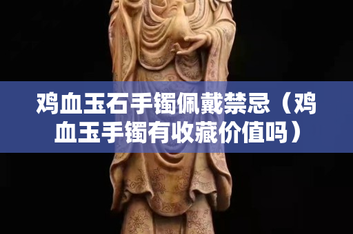 雞血玉石手鐲佩戴禁忌（雞血玉手鐲有收藏價值嗎）