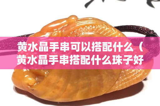 黃水晶手串可以搭配什么（黃水晶手串搭配什么珠子好）