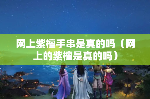 網(wǎng)上紫檀手串是真的嗎（網(wǎng)上的紫檀是真的嗎）