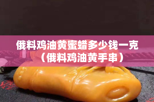 俄料雞油黃蜜蠟多少錢一克（俄料雞油黃手串）