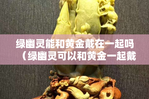 綠幽靈能和黃金戴在一起嗎（綠幽靈可以和黃金一起戴嗎）