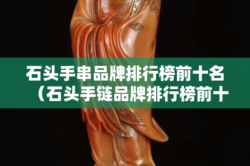石頭手串品牌排行榜前十名（石頭手鏈品牌排行榜前十名）