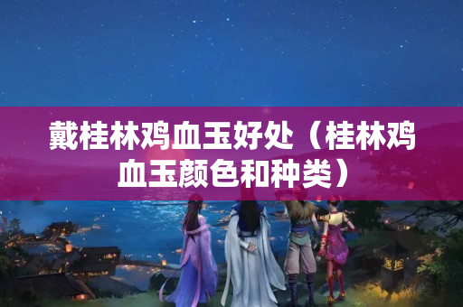 戴桂林雞血玉好處（桂林雞血玉顏色和種類）
