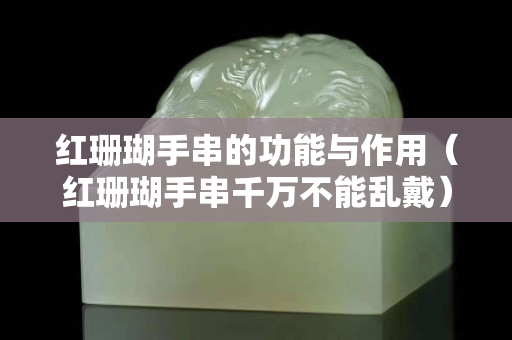 紅珊瑚手串的功能與作用（紅珊瑚手串千萬不能亂戴）