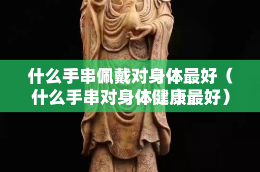 什么手串佩戴對(duì)身體最好（什么手串對(duì)身體健康最好）
