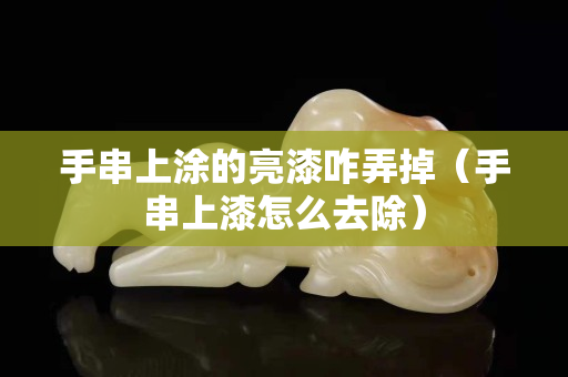 手串上涂的亮漆咋弄掉（手串上漆怎么去除）