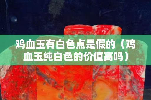 雞血玉有白色點是假的（雞血玉純白色的價值高嗎）