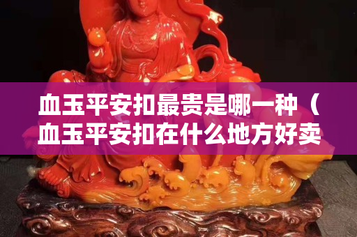 血玉平安扣最貴是哪一種（血玉平安扣在什么地方好賣）