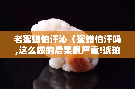 老蜜蠟怕汗沁（蜜蠟怕汗嗎,這么做的后果很嚴重!琥珀蜜蠟寶閣）
