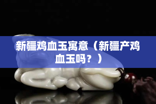 新疆雞血玉寓意（新疆產雞血玉嗎？）