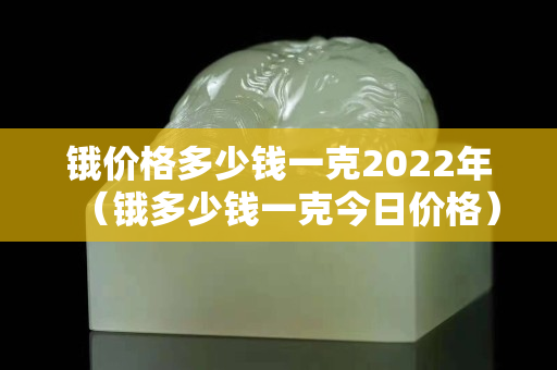鋨價(jià)格多少錢一克2022年（鋨多少錢一克今日價(jià)格）