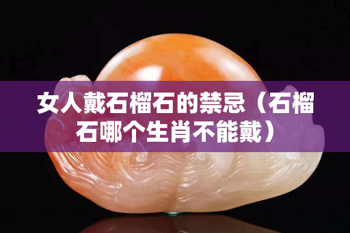 女人戴石榴石的禁忌（石榴石哪個生肖不能戴）